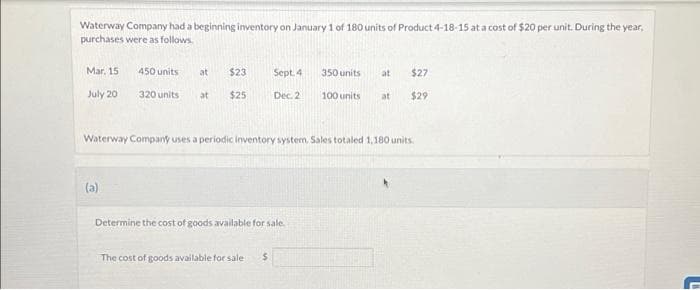 Waterway Company had a beginning inventory on January 1 of 180 units of Product 4-18-15 at a cost of $20 per unit. During the year,
purchases were as follows.
Mar. 15
July 20
450 units
(a)
320 units
at
at
$23
$25
Sept. 4
Dec. 2
The cost of goods available for sale $
Determine the cost of goods available for sale.
350 units
100 units
Waterway Company uses a periodic inventory system. Sales totaled 1,180 units.
at $27
$29
at
L