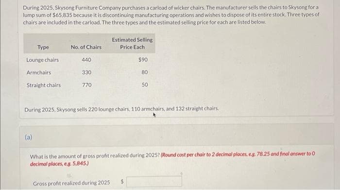 During 2025, Skysong Furniture Company purchases a carload of wicker chairs. The manufacturer sells the chairs to Skysong for a
lump sum of $65,835 because it is discontinuing manufacturing operations and wishes to dispose of its entire stock. Three types of
chairs are included in the carload. The three types and the estimated selling price for each are listed below.
Type
Lounge chairs
Armchairs
Straight chairs
No. of Chairs
(a)
440
330
770
Estimated Selling
Price Each
During 2025, Skysong sells 220 lounge chairs, 110 armchairs, and 132 straight chairs.
Gross profit realized during 2025
$90
80
50
What is the amount of gross profit realized during 2025? (Round cost per chair to 2 decimal places, e.g. 78.25 and final answer to 0.
decimal places, e.g. 5,845.)
$