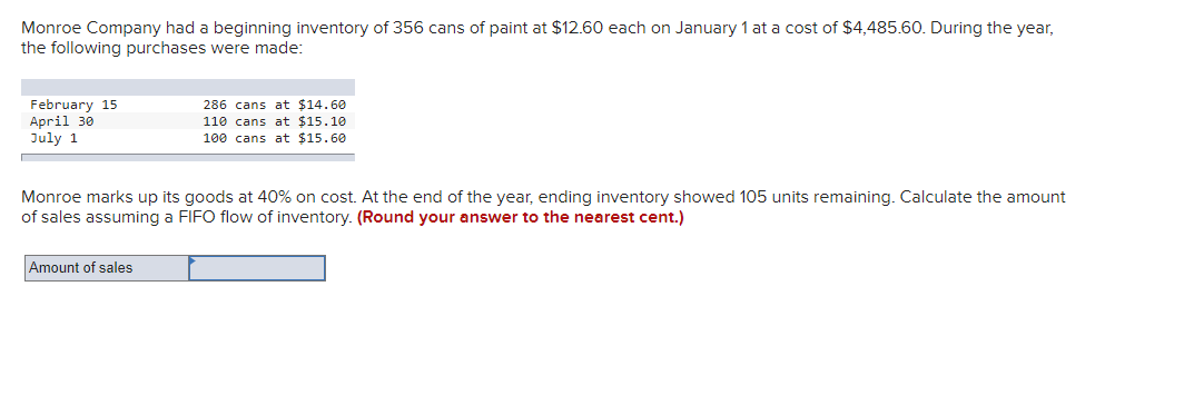 Monroe Company had a beginning inventory of 356 cans of paint at $12.60 each on January 1 at a cost of $4,485.60. During the year,
the following purchases were made:
February 15
April 30
July 1
286 cans at $14.60
110 cans at $15.10.
100 cans at $15.60
Monroe marks up its goods at 40% on cost. At the end of the year, ending inventory showed 105 units remaining. Calculate the amount
of sales assuming a FIFO flow of inventory. (Round your answer to the nearest cent.)
Amount of sales