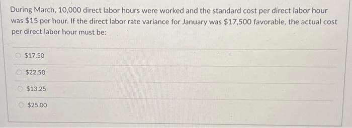 During March, 10,000 direct labor hours were worked and the standard cost per direct labor hour
was $15 per hour. If the direct labor rate variance for January was $17,500 favorable, the actual cost
per direct labor hour must be:
$17.50
$22.50
$13.25
O $25.00