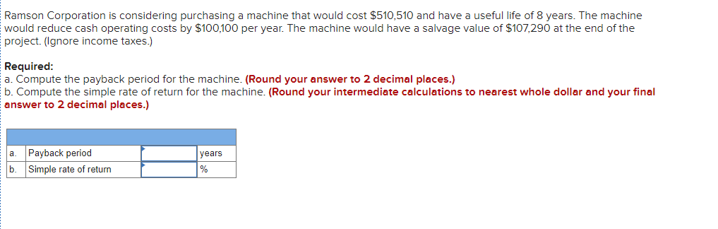 Ramson Corporation is considering purchasing a machine that would cost $510,510 and have a useful life of 8 years. The machine
would reduce cash operating costs by $100,100 per year. The machine would have a salvage value of $107,290 at the end of the
project. (Ignore income taxes.)
Required:
a. Compute the payback period for the machine. (Round your answer to 2 decimal places.)
b. Compute the simple rate of return for the machine. (Round your intermediate calculations to nearest whole dollar and your final
answer to 2 decimal places.)
la. Payback period
b. Simple rate of return
years
%