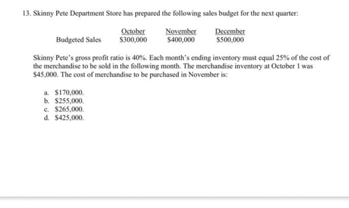 13. Skinny Pete Department Store has prepared the following sales budget for the next quarter:
November
December
$400,000
$500,000
October
$300,000
Budgeted Sales
Skinny Pete's gross profit ratio is 40%. Each month's ending inventory must equal 25% of the cost of
the merchandise to be sold in the following month. The merchandise inventory at October I was
$45,000. The cost of merchandise to be purchased in November is:
a. $170,000.
b. $255,000.
c. $265,000.
d. $425,000.