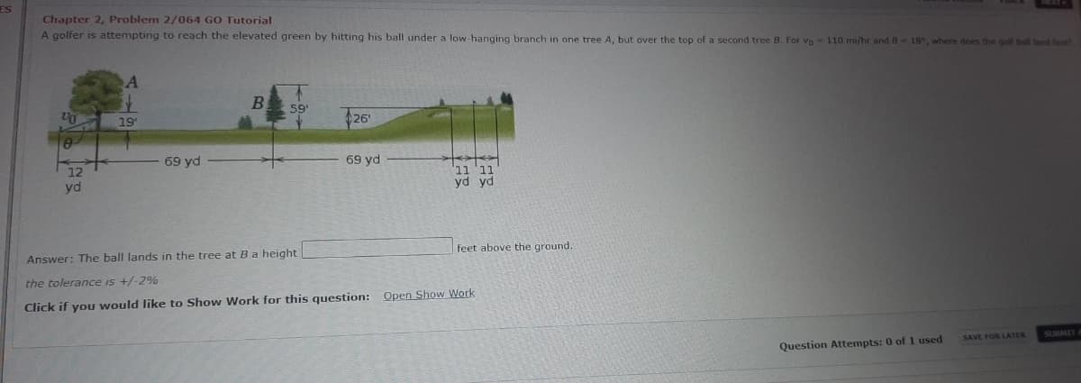 ES
Chapter 2, Problem 2/064 GO Tutorial
A golfer is attempting to reach the elevated green by hitting his ball under a low-hanging branch in one tree A, but over the top of a second tree B. For vo- 110 mi/hr and 8 18, where does the golf ball land hest?
B.
59
Un
19
26'
69 yd
69 yd
12
yd
11 '11
yd yd
Answer: The ball lands in the tree at Ba height
feet above the ground.
the tolerance is +/-2%
Click if you would like to Show Work for this question: Open Show Work
SAVE FOR LATER
SUBMEY
Question Attempts: 0 of 1 used
