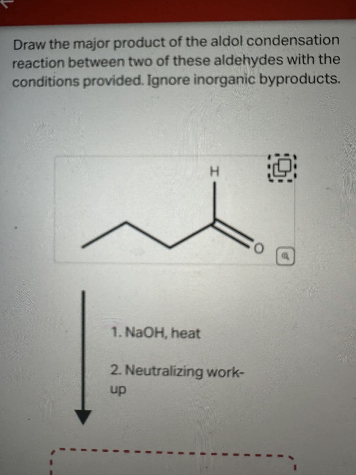 condensation
Draw the major product of the aldol
reaction between two of these aldehydes with the
conditions provided. Ignore inorganic byproducts.
1. NaOH, heat
H
Co
2. Neutralizing work-
up
19