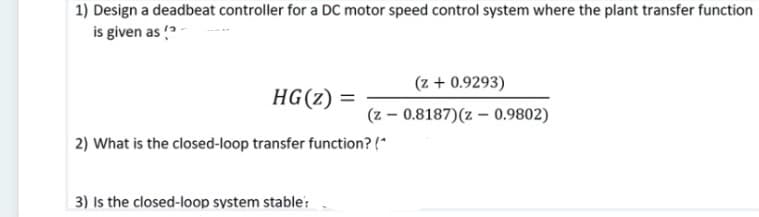 1) Design a deadbeat controller for a DC motor speed control system where the plant transfer function
is given as ?-
(z + 0.9293)
HG(z) =
(z – 0.8187)(z – 0.9802)
2) What is the closed-loop transfer function? (*
3) Is the closed-loop system stable:
