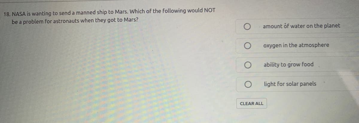 18. NASA is wanting to send a manned ship to Mars. Which of the following would NOT
be a problem for astronauts when they got to Mars?
amount of water on the planet
oxygen in the atmosphere
ability to grow food
light for solar panels
CLEAR ALL
