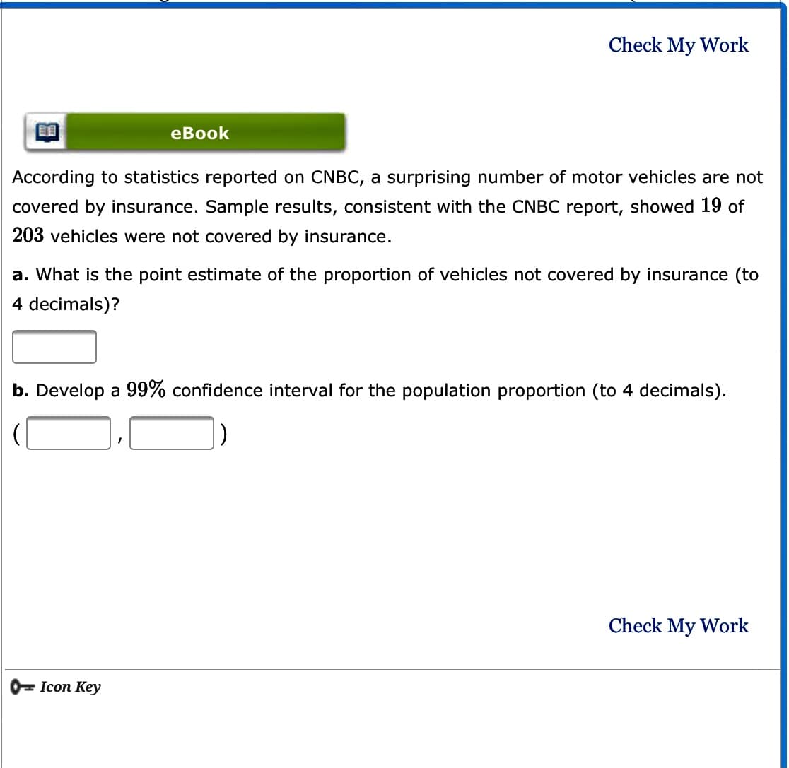 Check My Work
eВook
According to statistics reported on CNBC, a surprising number of motor vehicles are not
covered by insurance. Sample results, consistent with the CNBC report, showed 19 of
203 vehicles were not covered by insurance.
a. What is the point estimate of the proportion of vehicles not covered by insurance (to
4 decimals)?
b. Develop a 99% confidence interval for the population proportion (to 4 decimals).
Check My Work
0= Icon Key
