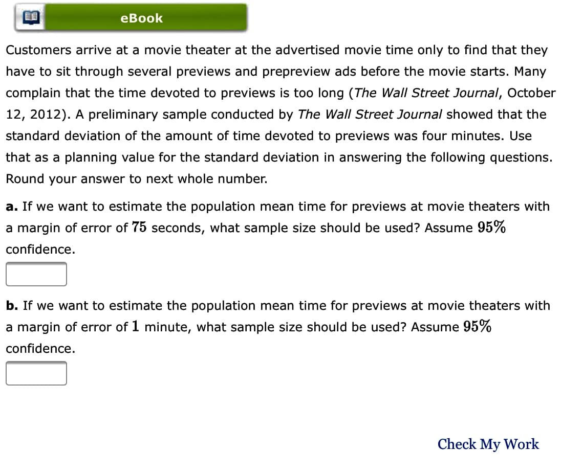 еBook
Customers arrive at a movie theater at the advertised movie time only to find that they
have to sit through several previews and prepreview ads before the movie starts. Many
complain that the time devoted to previews is too long (The Wall Street Journal, October
12, 2012). A preliminary sample conducted by The Wall Street Journal showed that the
standard deviation of the amount of time devoted to previews was four minutes. Use
that as a planning value for the standard deviation in answering the following questions.
Round your answer to next whole number.
a. If we want to estimate the population mean time for previews at movie theaters with
a margin of error of 75 seconds, what sample size should be used? Assume 95%
confidence.
b. If we want to estimate the population mean time for previews at movie theaters with
a margin of error of 1 minute, what sample size should be used? Assume 95%
confidence.
Check My Work
