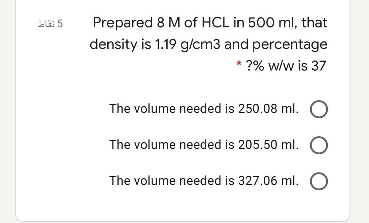 5 نقاط
Prepared 8 M of HCL in 500 ml, that
density is 1.19 g/cm3 and percentage
* ?% w/w is 37
The volume needed is 250.08 ml. O
The volume needed is 205.50 ml.
The volume needed is 327.06 ml.
