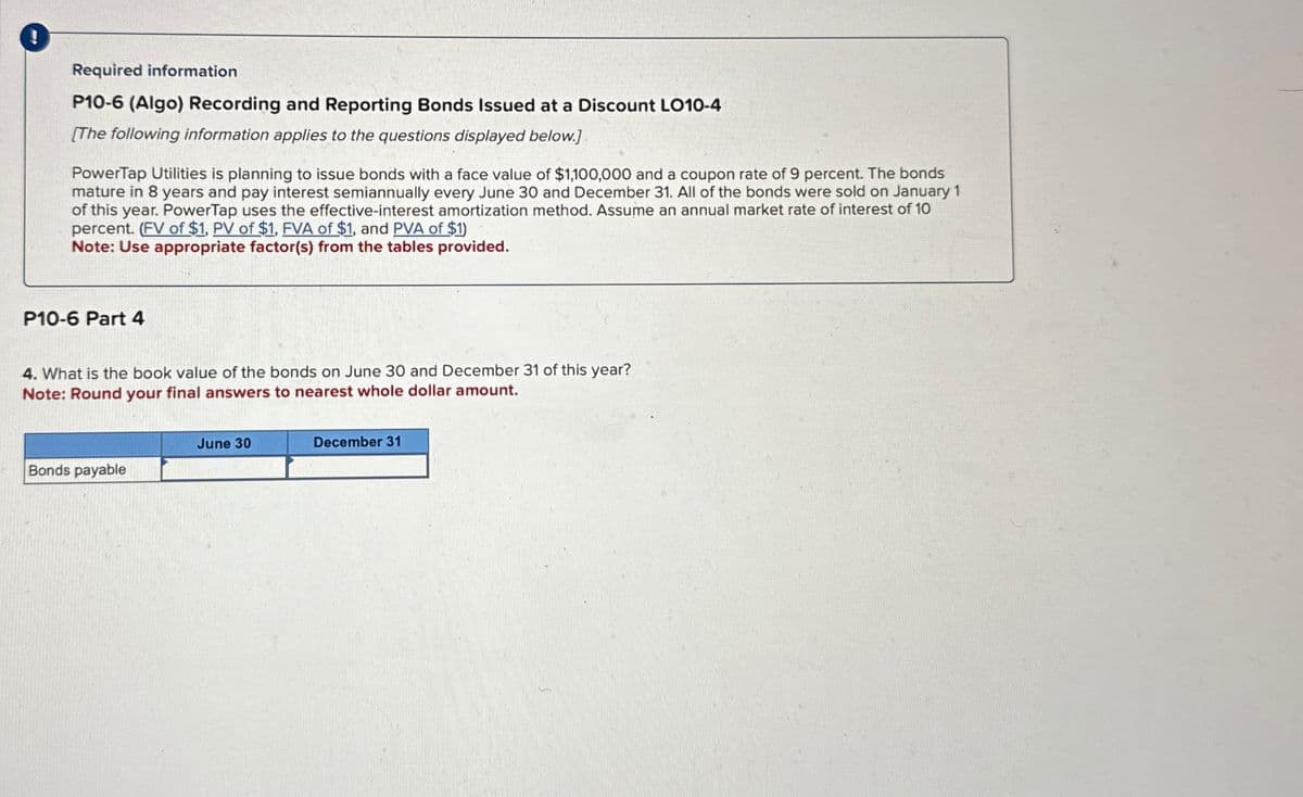 !
Required information
P10-6 (Algo) Recording and Reporting Bonds Issued at a Discount LO10-4
[The following information applies to the questions displayed below.]
PowerTap Utilities is planning to issue bonds with a face value of $1,100,000 and a coupon rate of 9 percent. The bonds
mature in 8 years and pay interest semiannually every June 30 and December 31. All of the bonds were sold on January 1
of this year. PowerTap uses the effective-interest amortization method. Assume an annual market rate of interest of 10
percent. (FV of $1, PV of $1, FVA of $1, and PVA of $1)
Note: Use appropriate factor(s) from the tables provided.
P10-6 Part 4
4. What is the book value of the bonds on June 30 and December 31 of this year?
Note: Round your final answers to nearest whole dollar amount.
June 30
Bonds payable
December 31