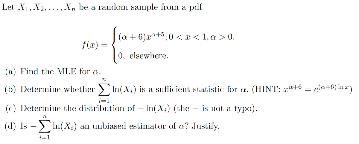 Let X1, X2, ..., Xn be a random sample from a pdf
(a + 6)xª+5;0 < x < 1,a > 0.
-5.
f(x) =
0, elsewhere.
(a) Find the MLE for a.
(b) Determine whether ) In(X;) is a sufficient statistic for a. (HINT: xª+6
ela+6) In a)
i=1
(c) Determine the distribution of – In(X;) (the – is not a typo).
-
(d) Is – > In(X;) an unbiased estimator of a? Justify.
i=1
