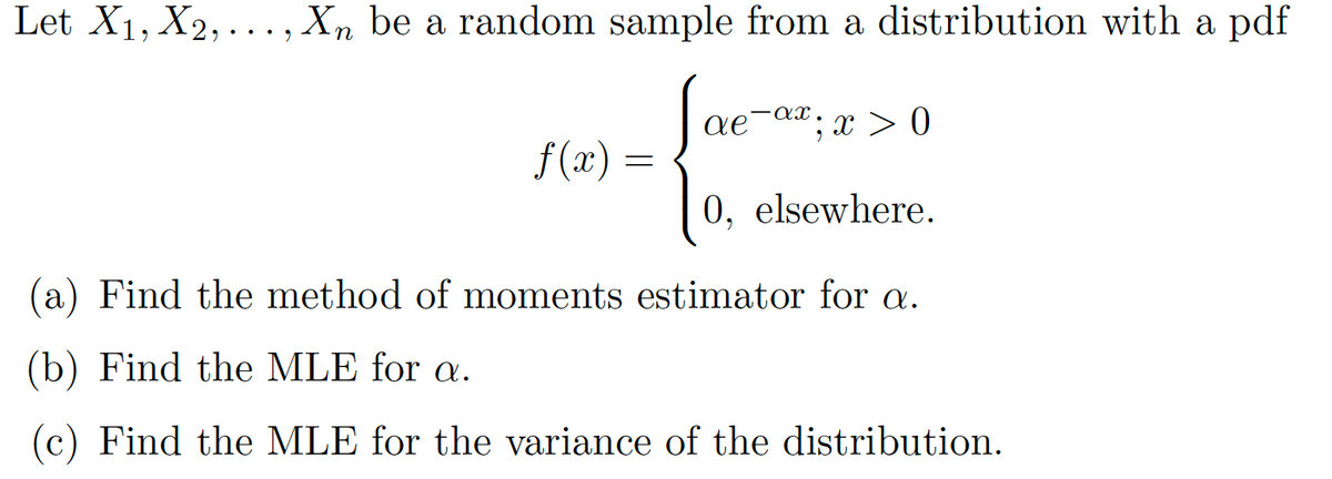 Let X1, X2, ..., Xn be a random sample from a distribution with a pdf
-ax
ae
;x > 0
f (x) =
0, elsewhere.
(a) Find the method of moments estimator for a.
(b) Find the MLE for a.
(c) Find the MLE for the variance of the distribution.
