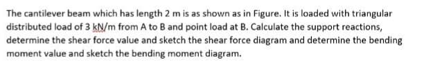 The cantilever beam which has length 2 m is as shown as in Figure. It is loaded with triangular
distributed load of 3 kN/m from A to B and point load at B. Calculate the support reactions,
determine the shear force value and sketch the shear force diagram and determine the bending
moment value and sketch the bending moment diagram.
