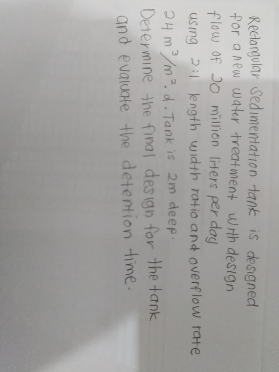 Reclangular Sedimentation tank is designed
for a new water treatment wth design
flow of J0 million liters per day
Using 2:1 length width ratio and overflow rate
24 m/m². d. Tank is 2m deep.
Determine the final des ign for the tank
and evaluate the detention time-
