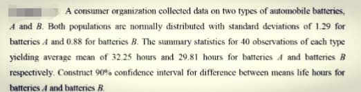 A consumer organization collected data on two types of automobile batteries,
A and B. Both populations are nomnally distributed with standard deviations of 1.29 for
batteries A and 0.88 for batteries B. The summary statistics for 40 observations of cach type
yielding average mean of 32.25 hours and 29.81 hours for batteries A and batteries B
respectively. Constnuet 90% confidence interval for difference between means life hours for
batteries A and batteries B.
