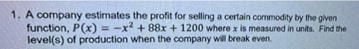 1. A company estimates the profit for selling a certain commodity by the given
function, P(x) = -x² +88x + 1200 where x is measured in units. Find the
level(s) of production when the company will break even.
%3D
