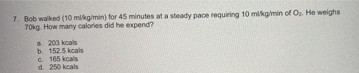 7. Bob walked (10 ml/kg/min) for 45 minutes at a steady pace requiring 10 ml/kg/min of O2. He weighs
70kg. How many calories did he expend?
a. 203 kcals
b. 152.5 kcals
C. 165 kcals
d. 250 kcals

