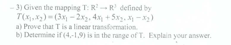 - 3) Given the mapping T: R? → R defined by
T(x),x2) = (3x1 – 2x2, 4.x1 + 5x2, x1 -x2)
a) Prove that T is a linear transformation.
b) Determine if (4,-1,9) is in the range of T. Explain your answer.
