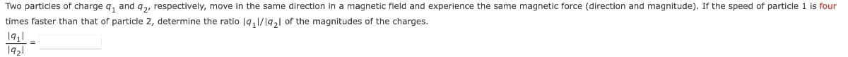 Two particles of charge q, and q,, respectively, move in the same direction in a magnetic field and experience the same magnetic force (direction and magnitude). If the speed of particle 1 is four
times faster than that of particle 2, determine the ratio |q, 1/19,l of the magnitudes of the charges.
1921
