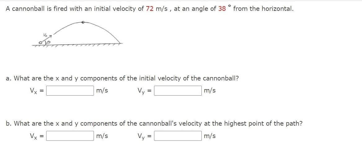 A cannonball is fired with an initial velocity of 72 m/s, at an angle of 38 ° from the horizontal.
a. What are the x and y components of the initial velocity of the cannonball?
Vx
m/s
Vy =
m/s
b. What are the x and y components of the cannonball's velocity at the highest point of the path?
Vx =
m/s
Vy =
m/s
