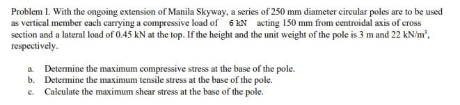 Problem I. With the ongoing extension of Manila Skyway, a series of 250 mm diameter circular poles are to be used
as vertical member each carrying a compressive load of 6 kN acting 150 mm from centroidal axis of cross
section and a lateral load of 0.45 kN at the top. If the height and the unit weight of the pole is 3 m and 22 kN/m²,
respectively.
a. Determine the maximum compressive stress at the base of the pole.
b. Determine the maximum tensile stress at the base of the pole.
C.
Calculate the maximum shear stress at the base of the pole.