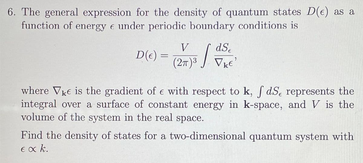 6. The general expression for the density of quantum states D(e) as a
function of energy & under periodic boundary conditions is
D(e) =
V dSe
(2π)3 VkE'
7³ / = 1
where Vke is the gradient of e with respect to k, fdSe represents the
integral over a surface of constant energy in k-space, and V is the
volume of the system in the real space.
Find the density of states for a two-dimensional quantum system with
εακ