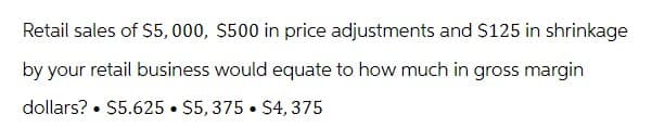 Retail sales of $5,000, $500 in price adjustments and $125 in shrinkage
by your retail business would equate to how much in gross margin
dollars? $5.625 $5, 375 $4,375
.
●