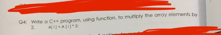 Q4: Write a C++ program, using function, to multiply the array elements by
2.
A[ i] = A [i]* 2;
