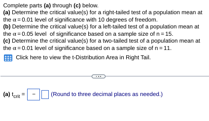 Complete parts (a) through (c) below.
(a) Determine the critical value(s) for a right-tailed test of a population mean at
the x = 0.01 level of significance with 10 degrees of freedom.
(b) Determine the critical value(s) for a left-tailed test of a population mean at
the x = 0.05 level of significance based on a sample size of n = 15.
(c) Determine the critical value(s) for a two-tailed test of a population mean at
the x = 0.01 level of significance based on a sample size of n = 11.
Click here to view the t-Distribution Area in Right Tail.
(a) tcrit =
(Round to three decimal places as needed.)