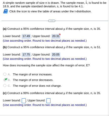 A simple random sample of size n is drawn. The sample mean, x, is found to be
18.9, and the sample standard deviation, s, is found to be 4.1.
Click the icon to view the table of areas under the t-distribution.
(a) Construct a 95% confidence interval about μ if the sample size, n, is 35.
Lower bound: 17.49; Upper bound: 20.31
(Use ascending order. Round to two decimal places as needed.)
(b) Construct a 95% confidence interval about μ if the sample size, n, is 51.
Lower bound: 17.75; Upper bound: 20.05
(Use ascending order. Round to two decimal places as needed.)
How does increasing the sample size affect the margin of error, E?
O A. The margin of error increases.
B. The margin of error decreases.
C. The margin of error does not change.
(c) Construct a 99% confidence interval about μ if the sample size, n, is 35.
Lower bound:: Upper bound:
(Use ascending order. Round to two decimal places as needed.)