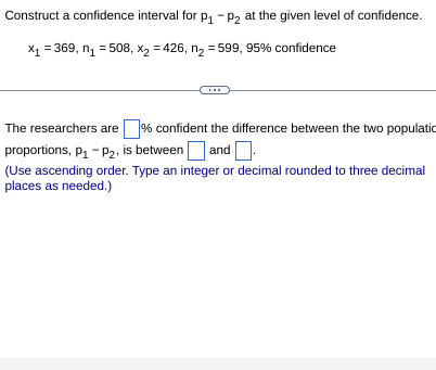 Construct a confidence interval for P₁ P2 at the given level of confidence.
X₁ = 369, n₁ = 508, X₂=426, n₂ = 599, 95% confidence
%
The researchers are confident the difference between the two populatio
proportions, P₁-P₂, is between and
(Use ascending order. Type an integer or decimal rounded to three decimal
places as needed.)