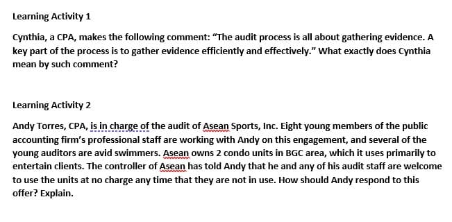 Learning Activity 1
Cynthia, a CPA, makes the following comment: "The audit process is all about gathering evidence. A
key part of the process is to gather evidence efficiently and effectively." What exactly does Cynthia
mean by such comment?
Learning Activity 2
Andy Torres, CPA, is in charge of the audit of Asean Sports, Inc. Eight young members of the public
accounting firm's professional staff are working with Andy on this engagement, and several of the
young auditors are avid swimmers. Asean owns 2 condo units in BGC area, which it uses primarily to
entertain clients. The controller of Asean has told Andy that he and any of his audit staff are welcome
to use the units at no charge any time that they are not in use. How should Andy respond to this
offer? Explain.
