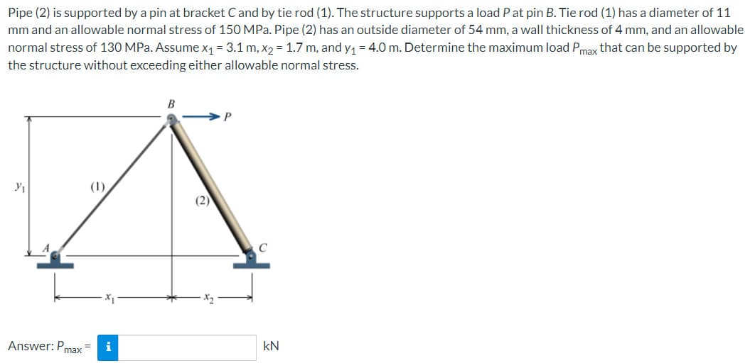 Pipe (2) is supported by a pin at bracket C and by tie rod (1). The structure supports a load P at pin B. Tie rod (1) has a diameter of 11
mm and an allowable normal stress of 150 MPa. Pipe (2) has an outside diameter of 54 mm, a wall thickness of 4 mm, and an allowable
normal stress of 130 MPa. Assume x₁ = 3.1 m, x₂ = 1.7 m, and y₁ = 4.0 m. Determine the maximum load Pmax that can be supported by
the structure without exceeding either allowable normal stress.
3₁
B
A
(2)
Answer: Pmax=
kN