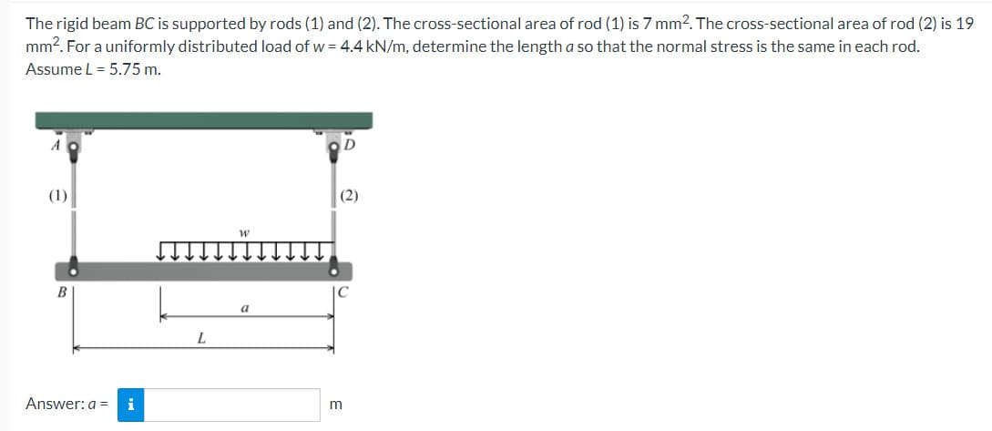 The rigid beam BC is supported by rods (1) and (2). The cross-sectional area of rod (1) is 7 mm2. The cross-sectional area of rod (2) is 19
mm². For a uniformly distributed load of w = 4.4 kN/m, determine the length a so that the normal stress is the same in each rod.
Assume L = 5.75 m.
(1)
B
Answer: a = i
L
W
a
(2)
m