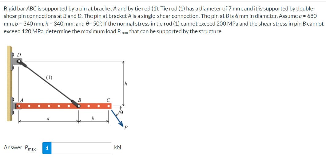 Rigid bar ABC is supported by a pin at bracket A and by tie rod (1). Tie rod (1) has a diameter of 7 mm, and it is supported by double-
shear pin connections at B and D. The pin at bracket A is a single-shear connection. The pin at B is 6 mm in diameter. Assume a = 680
mm, b = 340 mm, h = 340 mm, and 0= 50°. If the normal stress in tie rod (1) cannot exceed 200 MPa and the shear stress in pin B cannot
exceed 120 MPa, determine the maximum load Pmax that can be supported by the structure.
D
Answer: P =
max
(1)
a
i
B
KN