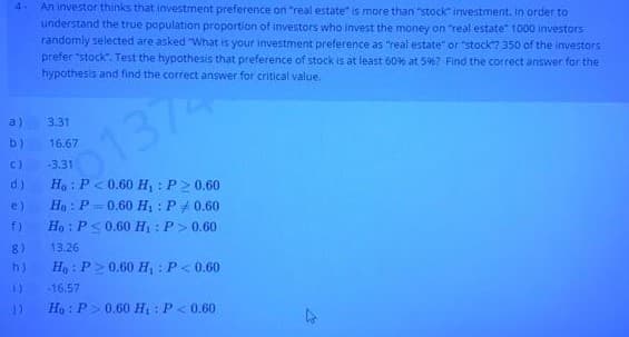 An investor thinks that investment preference on "real estate" is more than "stock investment. In order to
understand the true population proportion of investors who invest the money on "real estate" 1000 investors
randomly selected are asked "What is your investment preference as "real estate" or "stock? 350 of the investors
prefer "stock. Test the hypothesis that preference of stock is at least 60% at 5%? Find the correct answer for the
hypothesis and find the correct answer for critical value.
4-
a)
3.31
137
b)
16.67
C)
-3.31
Ho : P < 0.60 H, :P2 0.60
Ho : P = 0.60 Hị : P#0.60
Ho : P<0.60 H : P> 0.60
d)
e)
f)
8)
13.26
h)
Ho : P>0.60 H, : P< 0.60
16.57
Ho : P> 0.60 H : P< 0.60
