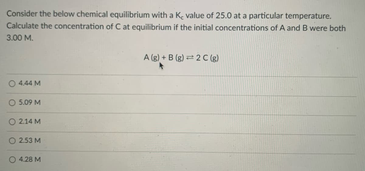 Consider the below chemical equilibrium with a Kc value of 25.0 at a particular temperature.
Calculate the concentration of C at equilibrium if the initial concentrations of A and B were both
3.00 M.
A (g) + B (g) 2 2 C (g)
4.44 M
5.09 M
2.14 M
O 2.53 M
4.28 M
