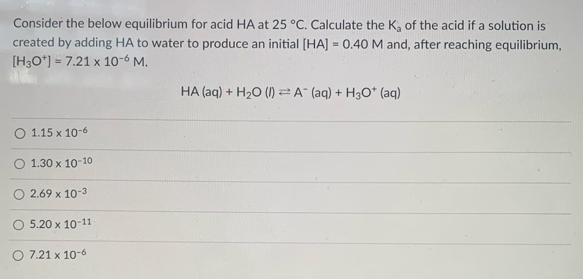 Consider the below equilibrium for acid HA at 25 °C. Calculate the K, of the acid if a solution is
created by adding HA to water to produce an initial [HA] = 0.40 M and, after reaching equilibrium,
[H3O*] = 7.21 x 10-6 M.
%3D
HA (aq) + H2O (1) Z A- (aq) + H30* (aq)
1.15 x 10-6
1.30 x 10-10
2.69 x 10-3
5.20 x 10-11
O 7.21 x 10-6
