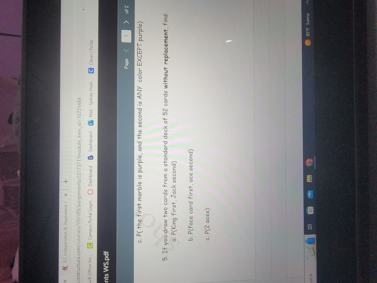 X
9.2 Independent & Dependent EX +
5.instructure.com/courses/105189/assignments/2217371?module_item_id=10731444
soft Office Ho... C Campus Portal Login Dashboard 8 Dashboard 0
Dashboard
ents WS.pdf
arch
Page < 1
c. P( the first marble is purple, and the second is ANY color EXCEPT purple)
40
Dashboard Mail - Sydney Heat... C Clever | Portal
P(2 aces)
5. If you draw two cards from a standard deck of 52 cards without replacement, find:
a. P(King first, Jack second)
b. P(face card first, ace second)
c.
3 1.8
>
of 2
85°F Sunny