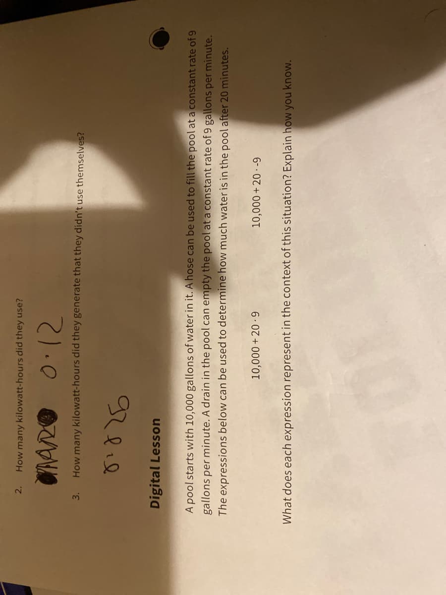 2.
How many kilowatt-hours did they use?
0.12
3.
How many kilowatt-hours did they generate that they didn't use themselves?
Digital Lesson
A pool starts with 10,000 gallons of water in it. A hose can be used to fill the pool at a constant rate of 9
gallons per minute. A drain in the pool can empty the pool at a constant rate of 9 gallons per minute.
The expressions below can be used to determine how much water is in the pool after 20 minutes.
10,000 + 20 · -9
What does each expression represent in the context of this situation? Explain how you know.
