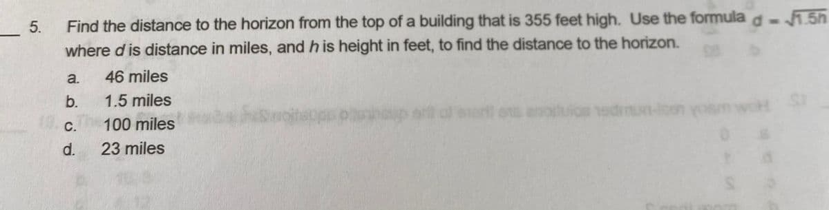 _5.
Find the distance to the horizon from the top of a building that is 355 feet high. Use the formula d- .5h
where d is distance in miles, and h is height in feet, to find the distance to the horizon.
a.
46 miles
b.
1.5 miles
ort ens anoduios edmun-loe
С.
100 miles
d.
23 miles
