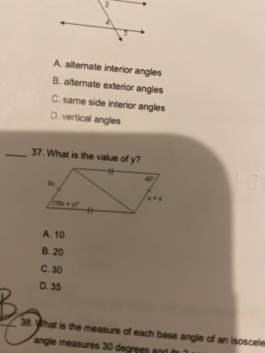 A. alternate interior angles
B. alternate exterior angles
C. same side interior angles
D.vertical angles
37. What is the value of y?
40
5x
(10x+
yi
%23
A. 10
B. 20
C. 30
D. 35
38. hat is the measure of each base angle of an isoscele
angle measures 30 degrees and itr
