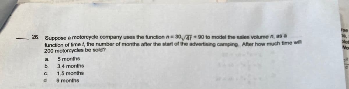 rse
26. Suppose a motorcycle company uses the function n= 30,41+90 to model the sales volume n, as a
function of time t, the number of months after the start of the advertising camping. After how much time will
200 motorcycles be sold?
s,1
let
No
a.
5 months
b.
3.4 months
с.
1.5 months
9 months
d.
