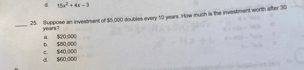 d.
15x2 + 4x-3
25. Suppose an investment of $5,000 doubles every 10 vears. How much is the investment worth after 30
years?
a.
$20,000
b.
$80,000
С.
$40,000
d.
$60,000
