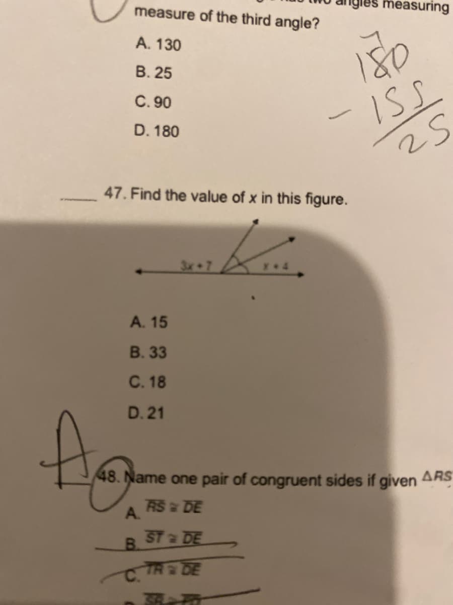 igles measuring
measure of the third angle?
A. 130
180
В. 25
C. 90
-ISL
D. 180
47. Find the value of x in this figure.
3x 7
A. 15
В. 3
C. 18
D. 21
48. Name one pair of congruent sides if given
ARS
RS DE
A.
ST a DE
B.
C TA DE
