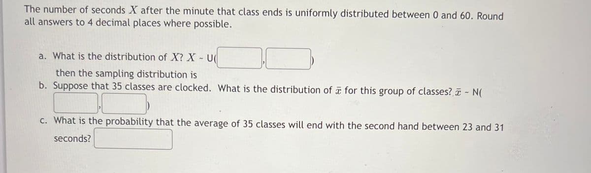 The number of seconds X after the minute that class ends is uniformly distributed between 0 and 60. Round
all answers to 4 decimal places where possible.
a. What is the distribution of X? X U(
then the sampling distribution is
b. Suppose that 35 classes are clocked. What is the distribution of for this group of classes? - N(
C. What is the probability that the average of 35 classes will end with the second hand between 23 and 31
seconds?
