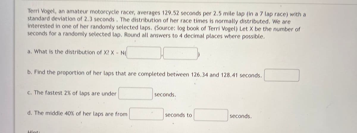 Terri Vogel, an amateur motorcycle racer, averages 129.52 seconds per 2.5 mile lap (in a 7 lap race) with a
standard deviation of 2.3 seconds. The distribution of her race times is normally distributed, We are
interested in one of her randomly selected laps. (Source: log book of Terri Vogel) Let X be the number of
seconds for a randomly selected lap. Round all answers to 4 decimal places where possible.
a. What is the distribution of X? X- N
b. Find the proportion of her laps that are completed between 126.34 and 128.41 seconds.
c. The fastest 2% of laps are under
seconds.
d. The middle 40% of her laps are from
seconds to
seconds.
Hint:
