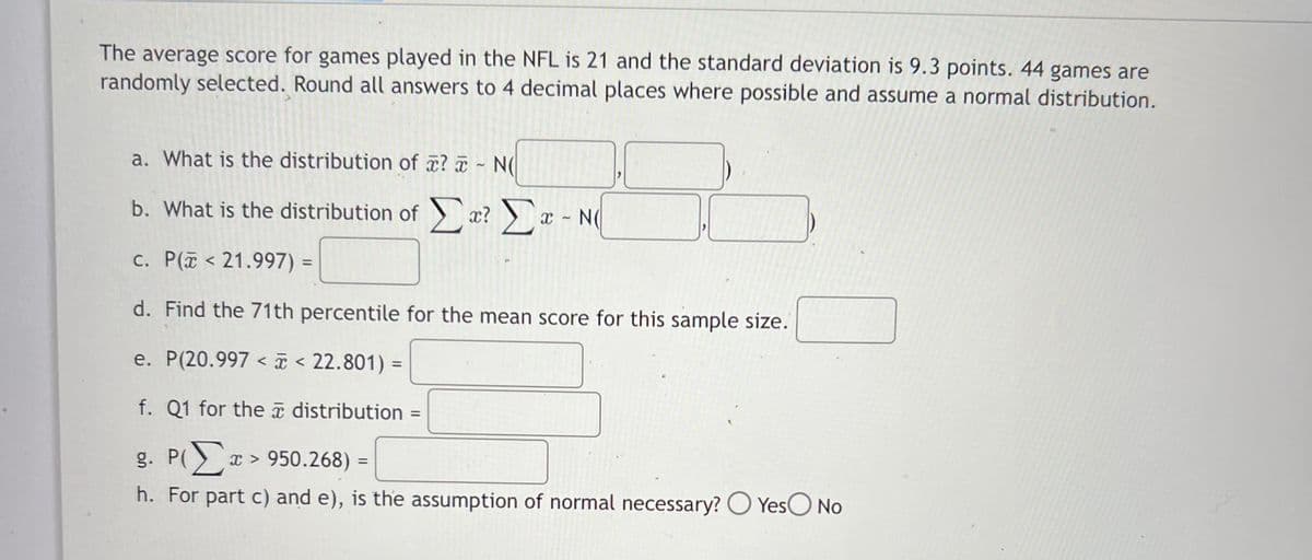 The average score for games played in the NFL is 21 and the standard deviation is 9.3 points. 44 games are
randomly selected. Round all answers to 4 decimal places where possible and assume a normal distribution.
a. What is the distribution of ? a N(
b. What is the distribution of æ? )
x - N(
c. P(i < 21.997) =
d. Find the 71th percentile for the mean score for this sample size.
e. P(20.997 < I < 22.801) =
f. Q1 for the a distribution =
%3D
g. P( x > 950.268) =
%3D
h. For part c) and e), is the assumption of normal necessary? O YesO No
