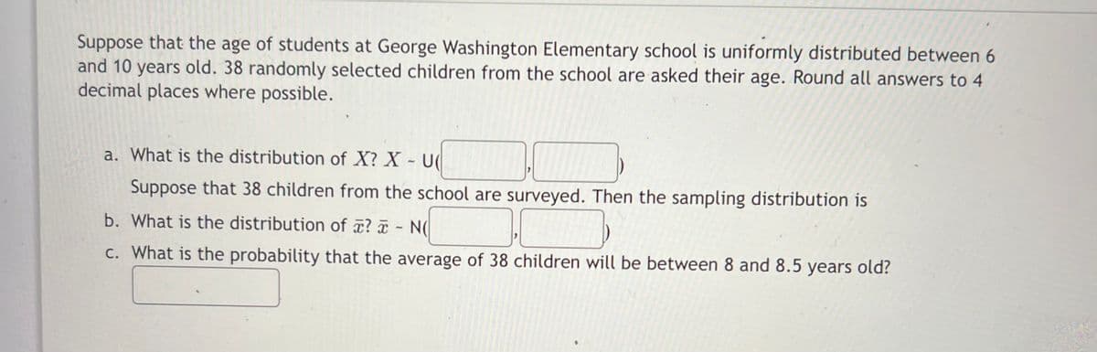 Suppose that the age of students at George Washington Elementary school is uniformly distributed between 6
and 10 years old. 38 randomly selected children from the school are asked their age. Round all answers to 4
decimal places where possible.
a. What is the distribution of X? X - U
71
Suppose that 38 children from the school are surveyed. Then the sampling distribution is
b. What is the distribution of ? a - N(
C. What is the probability that the average of 38 children will be between 8 and 8.5 years old?
