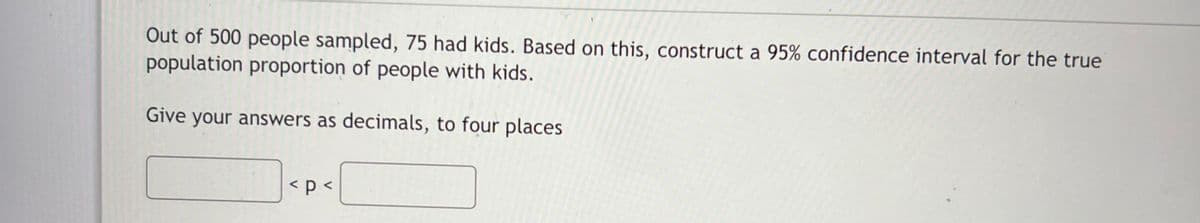 Out of 500 people sampled, 75 had kids. Based on this, construct a 95% confidence interval for the true
population proportion of people with kids.
Give your answers as decimals, to four places
< p <
